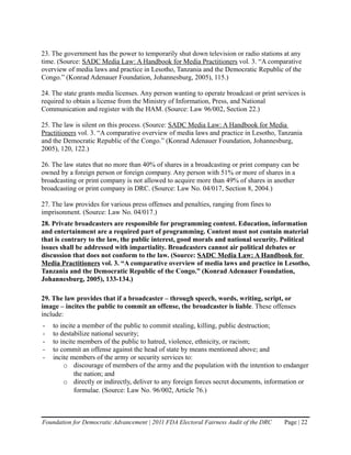 23. The government has the power to temporarily shut down television or radio stations at any
time. (Source: SADC Media Law: A Handbook for Media Practitioners vol. 3. “A comparative
overview of media laws and practice in Lesotho, Tanzania and the Democratic Republic of the
Congo.” (Konrad Adenauer Foundation, Johannesburg, 2005), 115.)

24. The state grants media licenses. Any person wanting to operate broadcast or print services is
required to obtain a license from the Ministry of Information, Press, and National
Communication and register with the HAM. (Source: Law 96/002, Section 22.)

25. The law is silent on this process. (Source: SADC Media Law: A Handbook for Media
Practitioners vol. 3. “A comparative overview of media laws and practice in Lesotho, Tanzania
and the Democratic Republic of the Congo.” (Konrad Adenauer Foundation, Johannesburg,
2005), 120, 122.)

26. The law states that no more than 40% of shares in a broadcasting or print company can be
owned by a foreign person or foreign company. Any person with 51% or more of shares in a
broadcasting or print company is not allowed to acquire more than 49% of shares in another
broadcasting or print company in DRC. (Source: Law No. 04/017, Section 8, 2004.)

27. The law provides for various press offenses and penalties, ranging from fines to
imprisonment. (Source: Law No. 04/017.)
28. Private broadcasters are responsible for programming content. Education, information
and entertainment are a required part of programming. Content must not contain material
that is contrary to the law, the public interest, good morals and national security. Political
issues shall be addressed with impartiality. Broadcasters cannot air political debates or
discussion that does not conform to the law. (Source: SADC Media Law: A Handbook for
Media Practitioners vol. 3. “A comparative overview of media laws and practice in Lesotho,
Tanzania and the Democratic Republic of the Congo.” (Konrad Adenauer Foundation,
Johannesburg, 2005), 133-134.)

29. The law provides that if a broadcaster – through speech, words, writing, script, or
image – incites the public to commit an offense, the broadcaster is liable. These offenses
include:
-   to incite a member of the public to commit stealing, killing, public destruction;
-   to destabilize national security;
-   to incite members of the public to hatred, violence, ethnicity, or racism;
-   to commit an offense against the head of state by means mentioned above; and
-   incite members of the army or security services to:
        o discourage of members of the army and the population with the intention to endanger
            the nation; and
        o directly or indirectly, deliver to any foreign forces secret documents, information or
            formulae. (Source: Law No. 96/002, Article 76.)



Foundation for Democratic Advancement | 2011 FDA Electoral Fairness Audit of the DRC     Page | 22
 