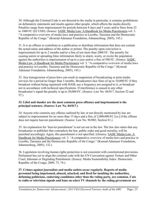 30. Although the Criminal Code is not directed to the media in particular, it contains prohibitions
on defamatory statements and insults against other people, which affects the media directly.
Penalties range from imprisonment for periods between 8 days and 5 years and/or fines from 25
to 1000 FC ($2 USD). (Source: SADC Media Law: A Handbook for Media Practitioners vol. 3.
“A comparative overview of media laws and practice in Lesotho, Tanzania and the Democratic
Republic of the Congo.” (Konrad Adenauer Foundation, Johannesburg, 2005), 145.)

31. It is an offense to contribute to a publication or distribute information that does not contain
the actual name and address of the author or printer. The penalty upon conviction is
imprisonment for up to 2 months and/or a fine of not more than 2000 FC. The penalty for
causing unrest or spreading false information likely to alarm, worry, or excite the population
against the authorities is imprisonment of up to a year and/or a fine of 500 FC. (Source: SADC
Media Law: A Handbook for Media Practitioners vol. 3. “A comparative overview of media laws
and practice in Lesotho, Tanzania and the Democratic Republic of the Congo.” (Konrad
Adenauer Foundation, Johannesburg, 2005), 145.)

32. Any transgression of press laws can result in suspension of broadcasting or print media
services for a period no longer than 3 months. Broadcasters face fines of up to 10,000 FC if they
broadcast without being registered with HAM, use a frequency not assigned to it, or broadcast
not in accordance with technical specifications. If interference is caused to any other
broadcaster’s signal the penalty is up to 20,000 FC. (Source: Law No. 04/017, Section 52 and
57.)

33. Libel and slander are the most common press offenses and imprisonment is the
principal sentence. (Source: Law No. 04/017.)

34. Anyone who commits any offense outlined by law or not directly mentioned by law are
subject to imprisonment for no more than 15 days and a fine of 2,000,000 FC [sic] if the offense
does not require heavier punishment. (Source: Law No. 96/002, Section 81.)

35. An explanation for ‘heavier punishment’ is not set out in the law. The law also states that any
broadcaster or publisher that contradicts the law, public order and good morality, will be
punished accordingly. Again, this punishment is not specified. ((Source: SADC Media Law: A
Handbook for Media Practitioners vol. 3. “A comparative overview of media laws and practice in
Lesotho, Tanzania and the Democratic Republic of the Congo.” (Konrad Adenauer Foundation,
Johannesburg, 2005), 132.)

36. Legislation involving human rights protection is not consistent with constitutional provisions.
Parliament has yet to align the criminal code with the UN Convention against Torture and Other
Cruel, Inhuman or Degrading Punishment. (Source: Media Sustainability Index: Democratic
Republic of the Congo, 2009, 73, 74.)

37. Crimes against journalists and media outlets occur regularly. Reports of media
personnel being imprisoned, abused, attacked, and fired for insulting the authorities,
defaming politicians, endorsing candidates other than the ruling party, are common. Cuts
to radio or television signals and bans on select TV channels by the ruling government are

Foundation for Democratic Advancement | 2011 FDA Electoral Fairness Audit of the DRC      Page | 23
 