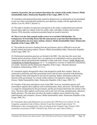 common. In practice, the government determines the content of the media. (Source: Media
Sustainability Index: Democratic Republic of the Congo, 2009, 73, 74.)

38. Journalists and media professionals cannot be denied access to information or be intimidated
in any way when exercising their profession, provided they comply with the applicable laws.
(Source: Law No. 04/017, Section 5.)

39. The right to freedom of expression and opinion in the media is undermined and restricted
because these rights are subject to the law, public order, and rights of others and morality.
(Source: FDA researcher comment/assessment based on research material.)

40. There is no law that compels media owners to reveal their full identities. No
transparency of ownership means that the same person or persons that disseminate the
same information can own many stations. (Source: Media Sustainability Index: Democratic
Republic of the Congo, 2009, 78.)

41. The media do not receive funding from the government, and it is difficult to access the
already limited advertising markets. (Source: Media Sustainability Index: Democratic Republic
of the Congo, 2009, 79.)

42. Professional journalism practices are limited in the DRC. Not only does this sector lack
training and an awareness of press laws, its employees are underpaid to such an extent that they
compromise ethical and professional standards to make ends meet. (Source: SADC Media Law:
A Handbook for Media Practitioners vol. 3. “A comparative overview of media laws and practice
in Lesotho, Tanzania and the Democratic Republic of the Congo.” (Konrad Adenauer
Foundation, Johannesburg, 2005), 112-113.)

43. Journalists largely disregard the ethics code designed to guide their conduct. Many are
connected to politicians and other government actors and are more concerned with promoting
their employer than with impartial or fact-driven reporting. Rather, information reflects the
interests of the government. As a result, media content is not objective, balanced, or fair.
(Source: Media Sustainability Index: Democratic Republic of the Congo, 2009, 75.)

44. Freedom of the press and opinion exists in the DRC, however, journalists practice self-
censorship to appease their employer and avoid harassment, abuse, and arrest. The media sector
is a target for manipulation by the government, and the government determines the content of the
news. The press often neglects social issues such as the cost of living, unemployment, education,
health and taxes. The state does not allow the media to address issues related to the army,
embezzlement, and corruption. (Source: Media Sustainability Index: Democratic Republic of the
Congo, 2009, 76.)

45. Journalistic abuse and defamation are covered in the 1996 Press Law (Article 73), the
Congolese journalists Code of Ethics (Article 5) and the Criminal Code (Article 75).
Defamation is thus criminalized by virtue of it being in the Criminal Code. (Source: FDA
researchers assessment of DRC Criminal Code, Press Law, and Code of Ethics.)


Foundation for Democratic Advancement | 2011 FDA Electoral Fairness Audit of the DRC    Page | 24
 