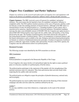 Chapter Two: Candidates’ and Parties’ Influence
Chapter two will focus on the research and audit results of Congolese laws and regulations with
respect to the fairness of candidates and parties’ influence before, during and after elections.

Chapter Summary: The DRC received a score of 0 percent for candidates' and parties'
influence. The score means that the legislative basis for candidates' and parties' influence is
completely unfair. The FDA auditors reached consensus on the score of 0 percent, and they could
not find any overall, free standing elements of electoral fairness. Although in the DRC there is a
minimal barrier of entry for political parties (i.e. 3 founding members to start a party), this is
canceled out by numerous, significant elements of electoral unfairness. Presidential candidates
must pay the state a non-refundable amount of $50,000 USD; the Congolese per capita income is
about $300 USD. Political parties must respect the law, public order, and morality, or face being
dissolved by the state. The founders of political parties must lead a decent life with morals or
face being denied founders of political parties. There is no transparency of electoral finances, and
the finance information is only available to the state. Religious and interest based political parties
are banned, in violation of fundamental democratic principles. Freedom of expression of political
parties is within the vague limits of public order and morality. Overall, in the FDA's opinion, the
Congolese state has authoritarian control over political parties.

Document Excerpts:

The following excerpts were identified by the FDA researchers as relevant:

DRC Constitution:

Article 6
Political pluralism is recognized in the Democratic Republic of the Congo.

Every Congolese who enjoys his/her civil and political rights has the right to create a political
party or to become a member of a political party of his/her choice.

The political parties participate in the expression of the popular will, the strengthening of the
national conscience and civic education. They form and exercise their activities freely while
respecting the law, public order and morality.

The political parties are obliged to respect the principles of pluralist democracy, national unity
and sovereignty.

The political parties my receive public funds from the state for the financing of their electoral
campaigns and other activities under the conditions defined by the law.

Article 7
No one may establish, in any form whatsoever, a single party on all or part of the national
territory.


Foundation for Democratic Advancement | 2011 FDA Electoral Fairness Audit of the DRC        Page | 26
 