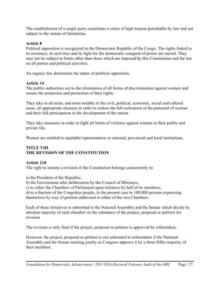 The establishment of a single party constitutes a crime of high treason punishable by law and not
subject to the statute of limitations.

Article 8
Political opposition is recognized in the Democratic Republic of the Congo. The rights linked to
its existence, its activities and its fight for the democratic conquest of power are sacred. They
may not be subject to limits other than those which are imposed by this Constitution and the law
on all parties and political activities.

An organic law determines the status of political opposition.

Article 14
The public authorities see to the elimination of all forms of discrimination against women and
ensure the protection and promotion of their rights.

They take in all areas, and most notably in the civil, political, economic, social and cultural
areas, all appropriate measure in order to endure the full realization of the potential of woman
and their full participation in the development of the nation.

They take measures in order to fight all forms of violence against women in their public and
private life.

Women are entitled to equitable representation in national, provincial and local institutions.

TITLE VIII
THE REVISION OF THE CONSTITUTION

Article 218
The right to initiate a revision of the Constitution belongs concurrently to:

a) the President of the Republic;
b) the Government after deliberation by the Council of Ministers;
c) to either the Chambers of Parliament upon initiative by half of its members;
d) to a fraction of the Congolese people, in the present case to 100.000 persons expressing
themselves by way of petition addressed to either of the two Chambers.

Each of these initiatives is submitted to the National Assembly and the Senate which decide by
absolute majority of each chamber on the substance of the project, proposal or petition for
revision.

The revision is only final if the project, proposal or petition is approved by referendum.

However, the project, proposal or petition is not submitted to referendum if the National
Assembly and the Senate meeting jointly as Congress approve it by a three-fifths majority of
their members.


Foundation for Democratic Advancement | 2011 FDA Electoral Fairness Audit of the DRC         Page | 27
 