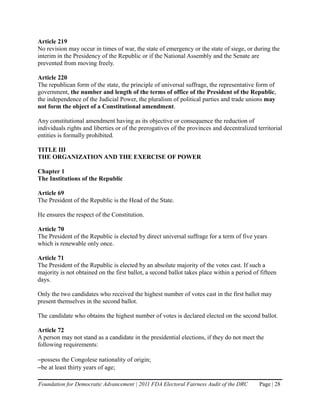 Article 219
No revision may occur in times of war, the state of emergency or the state of siege, or during the
interim in the Presidency of the Republic or if the National Assembly and the Senate are
prevented from moving freely.

Article 220
The republican form of the state, the principle of universal suffrage, the representative form of
government, the number and length of the terms of office of the President of the Republic,
the independence of the Judicial Power, the pluralism of political parties and trade unions may
not form the object of a Constitutional amendment.

Any constitutional amendment having as its objective or consequence the reduction of
individuals rights and liberties or of the prerogatives of the provinces and decentralized territorial
entities is formally prohibited.

TITLE III
THE ORGANIZATION AND THE EXERCISE OF POWER

Chapter 1
The Institutions of the Republic

Article 69
The President of the Republic is the Head of the State.

He ensures the respect of the Constitution.

Article 70
The President of the Republic is elected by direct universal suffrage for a term of five years
which is renewable only once.

Article 71
The President of the Republic is elected by an absolute majority of the votes cast. If such a
majority is not obtained on the first ballot, a second ballot takes place within a period of fifteen
days.

Only the two candidates who received the highest number of votes cast in the first ballot may
present themselves in the second ballot.

The candidate who obtains the highest number of votes is declared elected on the second ballot.

Article 72
A person may not stand as a candidate in the presidential elections, if they do not meet the
following requirements:

–possess the Congolese nationality of origin;
–be at least thirty years of age;

Foundation for Democratic Advancement | 2011 FDA Electoral Fairness Audit of the DRC        Page | 28
 