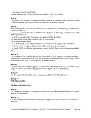 –enjoy all civil and political rights;
–not be subject to one of the exclusions provided for by the electoral law.

Article 73
The ballot for the election of the President of the Republic is scheduled by the National Elections
Commission ninety days before the end of term of the incumbent President.

Article 74
Before he begins his functions, the President of the Republic takes the following oath before the
Constitutional Court:
“I, ________, elected President of the Democratic Republic of the Congo, solemnly swear before
the Congolese nation:
–to observe and defend the Constitution and the laws of the Republic;
–to maintain the independence and integrity of the territories;
–to safeguard national unity'
–to be guided only by the common interest and the respect of the rights of the individual;
–to devote all my strength to the promotion of the general good and of peace;
–to loyally fulfill, as a faithful servant of the people, the high duties that have been entrusted to
me.”

Article 78
The President of the Republic appoints the Prime Minister from the ranks of the parliamentary
majority after consultation of the latter. He terminates the functions of the Prime Minister upon
presentation by the latter of the resignation of the Government.

Article 82
The President of the Republic appoints, suspends and, if necessary, dismisses, by ordinance, the
judges and public prosecutors upon proposal of the High Council of the Judiciary.

Article 83
The President of the Republic is the Commander-in-Chief of the Armed Forces.

TITLE IV
THE PROVINCES

The Provincial Institutions

Article 2
The Democratic Republic of the Congo consists of the city of Kinshasa and 25 provinces which
possess legal personality.

Article 175
The percentage of national revenues allocated to the provinces is fixed at 40%. It is retained at
the source.



Foundation for Democratic Advancement | 2011 FDA Electoral Fairness Audit of the DRC       Page | 29
 
