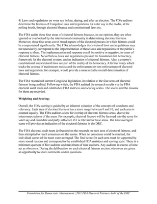 4) Laws and regulations on voter say before, during, and after an election. The FDA auditors
determine the fairness of Congolese laws and regulations for voter say in the media, at the
polling booth, through electoral finance and constitutional laws etc.

The FDA audits these four areas of electoral fairness because, in our opinion, they are often
ignored or overlooked by the international community in determining electoral fairness.
Moreover, these four areas cover broad aspects of the electoral process in which fairness could
be compromised significantly. The FDA acknowledges that electoral laws and regulations may
not necessarily correspond to the implementation of those laws and regulations or the public’s
response to them. The implementation and response could be positive or negative, in terms of
electoral fairness. Nevertheless, laws and regulations provide the foundation for democracy,
framework for the electoral system, and an indication of electoral fairness. Also, a country's
constitutional and electoral laws are part of the reality of its democracy. A further study which
tracks the actions of mainstream media and the enforcement or non-enforcement of electoral
laws and regulation, for example, would provide a more reliable overall determination of
electoral fairness.

The FDA researched current Congolese legislation, in relation to the four areas of electoral
fairness being audited. Following which, the FDA audited the research results via the FDA
electoral audit team and established FDA matrices and scoring scales. The scores and the reasons
for them are recorded.

Weighting and Scoring:

Overall, the FDA scoring is guided by an inherent valuation of the concepts of soundness and
relevancy. Each area of electoral fairness has a score range between 0 and 10, and each area is
counted equally. The FDA auditors allow for overlap of electoral fairness areas, due to the
interconnectedness of the areas. For example, electoral finance will be factored into the score for
voter say and candidate and party influence if it is relevant to these areas. The total averaged
score will provide an indication of the electoral fairness in the DRC.

The FDA electoral audit team deliberated on the research on each area of electoral fairness, and
then attempted to reach consensus on the scores. When no consensus could be reached, the
individual scores of the team were averaged. The final score for each area must be supported by
more sound reasons and correspond to the established FDA matrices and scoring scale. There is a
minimum quorum of five auditors and maximum of nine auditors. Any auditors in excess of nine
act as observers. During the deliberation on each electoral fairness section, observers are given
an opportunity to share comments and/or questions.




       Foundation for Democratic Advancement | 2011 FDA Electoral Fairness Audit of the DRC
 