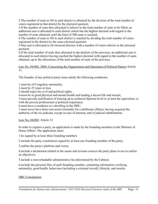 2.The number of seats to fill in each district is obtained by the division of the total number of
voters registered in that district by the electoral quotient;
3.If the number of seats thus allocated is inferior to the total number of seats to be filled, an
additional seat is allocated to each district which has the highest decimal with regard to the
number of seats obtained, until the limit of 500 seats is reached;
4.The number of seats to fill in each district is reached by dividing the total number of voters
registered in the district by the same electoral quotient;
5.One seat is allocated to all electoral districts with a number of voters inferior to the electoral
quotient;
6.If the total number of seats thus allocated to the districts of the province, an additional seat is
allocated to each district having reached the highest decimal with regard to the number of seats
obtained, up to the allocations of the total number of seats of the province.

Law No. 04/002, 2004: Concerning the Organization and Operation of Political Parties:Article
11.

The founder of any political party must satisfy the following conditions:

1.must be of Congolese nationality;
2.must be 25 years or less;
3.should enjoy his civil and political rights;
4.must be in good physical and mental health and leading a decent life and morals;
5.must provide justification of training up to technical diploma level or at least the equivalent, or
with the proven professional or political experience;
6.must have a residence or a dwelling in the DRC;
7.must never have been convicted criminally for a deliberate offence, having acquired the
authority of the res judicata, except in case of amnesty and of judicial rehabilitation.

Law No. 04/002: Article 12

In order to register a party, an application is made by the founding members to the Minister of
Home Affairs. The application must:
1.be signed by at least three founding members
2.include the party constitution signed by at least one founding member of the party;
3.outline the party's platform and vision;
4.include a declaration related to the assets and revenue sources the party plans to use to realize
its objectives;
5.include a non-refundable administrative fee determined by the Cabinet;
6.include the personal files of each founding member, containing information verifying
nationality, good health, behaviour (including a criminal record), lifestyle, and morals.

DRC Constitution:


Foundation for Democratic Advancement | 2011 FDA Electoral Fairness Audit of the DRC         Page | 31
 