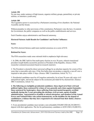 Article 190
No one may, under sentence of high treason, organize military groups, paramilitary or private
militias, or entertain a youth army.

Article 100
The Legislative power is exercised by a Parliament consisting of two chambers: the National
Assembly and the Senate.

Without prejudice to other provisions of this constitution, Parliament votes the laws. It controls
the Government, the public companies as well as the public establishments and services.

Each Chamber enjoys administrative and financial autonomy.

Electoral Fairness Audit Results for Candidates' and Parties' Influence:

Score:

The FDA electoral fairness audit team reached consensus on a score of 0/10.

Rational for Score:

The FDA researchers made some rationals bold to emphasize high relevance:

1. In 2006, the DRC held its first multi-party election in over 30 years, wherein transitional
president Joseph Kabila secured his position as President of the Republic. (Source: FDA
researcher comment/assessment based on research material.)

2. The President is elected by direct universal suffrage by an absolute majority for a term of five
years that is renewable only once. If the first ballot does not produce a majority a run-off vote is
required to take place within 15 days. (Source: DRC Constitution, Article 70, 71.)

3. Presidential candidates must be of Congolese nationality, be at least 30 years old, enjoy civil
and political rights, and not be subject to the exclusions provided for by electoral law. (Source:
DRC Constitution, Article 72.)

4. The following are ineligible presidential candidates: those deprived of their civil and
political rights; those sentenced for crimes of war, genocide and crimes against humanity;
those sentenced for bankruptcy; those suffering from total mental incapacity certified
medically during the 5 years preceding the elections; civil servants, agents of public
administration, representatives of public or mixed enterprises, and members of the Armed
Forces and National Police who cannot demonstrate, on the deadline for the deposit of
candidatures, evidence that they have requested to be released from their duties. (Source:
Electoral Law.)

5. Every presidential candidate must include a non-refundable $50,000 USD (46,343,000 FC)
deposit with their application. The fee for parliamentary candidates is $250 USD (110,000 FC).

Foundation for Democratic Advancement | 2011 FDA Electoral Fairness Audit of the DRC       Page | 32
 