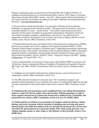 Despite a national per capita income between $120 and $300 USD in 2005 (UNICEF), 33
candidates presented themselves for the presidential ballot. (Source: SITO: States in Transition
Observatory. Election Watch/DRC, January –July 2011, “Measuring the Democratic Republic of
the Congo’s Electoral Environment According to the SADC Guidelines Governing Democratic
Elections,” www.statesintransition.org.)

6. The government includes the President, Vice-presidents, Ministers and Vice-ministers.
Parliament is composed of the National Assembly – 500 representatives elected by voters for a
renewable mandate of 5 years – and the Senate – 120 members representing the provinces,
elected by the Provincial Assemblies by proportional representation. Parliament controls the
Government and public companies, establishments, and services. The judicial power is
independent, exerted by the Supreme Court of Justice, the Courts of Appeal, and the civil and
military courts. (Source: DRC Constitution, Article 100.)

7. President Kabila and his party, the People's Party for Reconstruction and Democracy (PPRD),
did not secure enough votes to form a majority in the National Assembly (PPRD 111/500).
Therefore, Kabila formed an alliance of 30 parties and 27 independent personalities representing
all of the provinces. This coalition, the Alliance of the Presidential Majority (AMP), commands a
significant majority in parliament, dominating the National Assembly, the Senate, and most of
the Provincial Assemblies. (Source: Herbert F. Weiss, “Voting for Change in the DRC,” Journal
of Democracy 18:2 (April 2007), 151.)

8. Eleven political parties were present in all provinces. Only Kabila's PPRD was present in all
169 districts. (Source: International Observer Handbook: Presidential and Legislative Elections
DR Congo. July 2006, UNOPS: United Nations Office for Project Services, Kinshasa Office,
17.)

9. Candidates are presented by political parties, political groups, or present themselves as
independents. (Source: DRC Constitution, Article 101.)

10. The DRC bans the formation of a one-party state. The Constitution recognizes and
guarantees political pluralism. Every Congolese who enjoys civil and political rights has the right
to create or participate in the political party of their choice. (Source: DRC Constitution, Article
6.)

11. Political parties and associations can be established freely and without discrimination,
subject to respect for the law, public order and morality. Political opposition, its right to
form, organize and operate in a democratic framework is outlined in the Constitution and
protected by law. (Source: DRC Constitution, Article 6, 8; Law No. 04/002, 2004.)

12. Political parties are defined as an association of Congolese nationals sharing a similar
ideology and social viewpoint, with the intention of obtaining and exercising state power
democratically and within the confines of the law through the election process. Parties may
not reflect the special interests of a particular family, tribe, ethnic group, province, race,
religion, language, gender or other origin, or discriminate on these grounds. (Source: Law
04/002 (5a).)

Foundation for Democratic Advancement | 2011 FDA Electoral Fairness Audit of the DRC       Page | 33
 