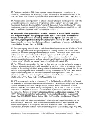 13. Parties are required to abide by the electoral process, demonstrate a commitment to
democracy, national unity and sovereignty, respect the republican and secular character of the
state, and refrain from violence to gain or maintain power. (Source: Law 04/002 2004, 5 b)-e).)

14. Political parties are not permitted to take on a military character. The leader of the party who
violates these provisions is subject to prosecution in terms of security laws. (Source: Denis
Kadima and Dieudonné Tshiyoyo 2009, “Chapter 4: Democratic Republic of Congo” IN Denis
Kadima and Susan Booysen (eds) Compendium of Elections in Southern Africa 1989-2009: 20
Years of Mulitparty Democracy, EISA, Johannesburg, 118-119.)

15. The founder of any political party must be Congolese; be at least 25 old; enjoy their
civil and political rights; be in good physical and mental health; lead a decent life with
morals; provide justification of training up to technical diploma level or at least the
equivalent, or prove professional or political experience; reside in the DRC; never have
been criminally convicted for a deliberate offense, except in case of amnesty and of judicial
rehabilitation. (Source: Law No. 04/002.)

16. To register a party, an application is made by the founding members to the Minister of Home
Affairs. The application must: be signed by at least 3 founding members; include the party
constitution; outline the party's platform and vision; include a declaration related to the assets
and revenue sources it plans to use to realize its objectives; include a non-refundable
administrative fee determined by the Cabinet; include the personal files of each founding
member, containing information verifying nationality, good health, behaviour (including a
criminal record), lifestyle, and morals. (Source: Law No. 04/002, Article 12).
17. Over 250 parties registered for the 2006 election; however, very few had popular support or
influence. Most were small parties with no ideological platform, created to promote the limited
interests of the founding individual. Most presidential candidates running against Kabila did not
have the money, organization, or international backing to compete with the PPRD. One popular
opposition leader boycotted the election, while another was imprisoned. Overall, the
effectiveness of the opposition during the election was limited. (Source: Muzong Kodi, “Dream
of a New Dawn,” The World Today 62:3 (March 2006), 12.)

18. With so many parties active in government (70 in the National Assembly, 26 in the Senate),
the opposition is inconsistent and essentially immobilized. Too much diversity presents too many
opinions and loose coalitions to make parliament efficient. Smaller parties chose to join a
coalition, the AMP, not based on ideological compatibility, but in order to access the resources
and influence of the PPRD. (Source: Theodore Trefon, “Administrative Obstacles to Reform in
the Democratic Republic of Congo,” International Review of Administrative Sciences 7:702
(2010), 708.; International Observer Handbook: Presidential and Legislative Elections DR
Congo. July 2006, UNOPS: United Nations Office for Project Services, Kinshasa Office, 18.)

19. Political parties and independent candidates are entitled to register a complaint about the
election with the CEI within 3 days after the announcement of results. The Supreme Court
handles these disputes at no charge and announces its decision within 7 days. (Source:
International Observer Handbook: Presidential and Legislative Elections DR Congo. July 2006,


Foundation for Democratic Advancement | 2011 FDA Electoral Fairness Audit of the DRC       Page | 34
 