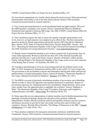 UNOPS: United Nations Office for Project Services, Kinshasa Office, 59.)

20. Issue-based campaigning was virtually absent during the election period. Many personalized
political parties did not play a role in the inter-election period. (Source: FDA researcher
comment/assessment based on research material.)

21. Four women presented themselves on the presidential ballot and approximately 200 out of
the 9,000 legislative candidates were women. (Source: International Observer Handbook:
Presidential and Legislative Elections DR Congo. July 2006, UNOPS: United Nations Office for
Project Services, Kinshasa Office, 13, 17.)

22. The Constitution requires the state to ensure the equality of gender representation at all
levels, however, no legal measures were adopted to give effect to this. The three main parties
agreed on quotas for female representation during the election (30%) but did not implement
them. (Source: SITO: States in Transition Observatory. Election Watch/DRC, January –July
2011, “Measuring the Democratic Republic of the Congo’s Electoral Environment According to
the SADC Guidelines Governing Democratic Elections,” www.statesintransition.org.)

23. Despite various institutional attempts to give women a greater role in government, they are
vastly under-represented. Women account for less than 10% of the National Assembly and
judiciary and hold only 3 seats in the Senate. (Source: Ministry of Women’s Affairs and the
Family, National Report of the Democratic Republic of the Congo on the review and evaluation
of the Beijing Plan of Action +10, Kinshasa, Feb 2004, 12.)

24. Corruption and patronage in all levels of government pervade the political system in the
DRC. In 1994, Transparency International rated the DRC as the world's 12th most corrupt state.
The government is not accountable to anyone and information sharing both within and between
administrations is limited and guarded. (Source: Edward B. Rackley, “Democratic Republic of
the Congo: Undoing Government by Predation,” Disasters 30:4 (2006), 421. 425.)

25. The PPRD is accused of physically intimidating members of government and withholding
salaries in order to silence the opposition and maintain dominance in parliament. Reports of
government repression are widespread and involve intimidation, illegal detention, and in some
cases, murder. Ergo, the opposition plays a negligible role in politics. (Source: Stephanie A.
Matti, “The Democratic Republic of the Congo? Corruption, Patronage, and Competitive
Authoritarianism is the DRC,” Africa Today 56:4 (Summer 2010), 47.)

26. Many argue that an over-representation of cabinet members loyal to Kabila demonstrates that
patronage, not political ideology, dictates the allocation of key positions within the
administration. Further, officials in both the judicial and legislative branches lack the resources
and finances necessary to provide for their own needs, leaving them open to bribery and
corruption. (Source: Mvemba Phezo Dizolele, “The Mirage of Democracy in the DRC,” Journal
of Democracy 21:3, (July 2010), 156.)

27. These practices undermine the transparent, democratic institutions established in the
Constitution. (Source: FDA researcher comment/assessment based on research material.)

Foundation for Democratic Advancement | 2011 FDA Electoral Fairness Audit of the DRC      Page | 35
 