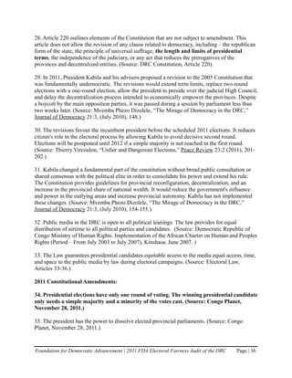 28. Article 220 outlines elements of the Constitution that are not subject to amendment. This
article does not allow the revision of any clause related to democracy, including – the republican
form of the state, the principle of universal suffrage, the length and limits of presidential
terms, the independence of the judiciary, or any act that reduces the prerogatives of the
provinces and decentralized entities. (Source: DRC Constitution, Article 220).

29. In 2011, President Kabila and his advisers proposed a revision to the 2005 Constitution that
was fundamentally undemocratic. The revisions would extend term limits, replace two-round
elections with a one-round election, allow the president to preside over the judicial High Council,
and delay the decentralization process intended to economically empower the provinces. Despite
a boycott by the main opposition parties, it was passed during a session by parliament less than
two weeks later. (Source: Mvemba Phezo Dizolele, “The Mirage of Democracy in the DRC,”
Journal of Democracy 21:3, (July 2010), 148.)

30. The revisions favour the incumbent president before the scheduled 2011 elections. It reduces
citizen's role in the electoral process by allowing Kabila to avoid decisive second round.
Elections will be postponed until 2012 if a simple majority is not reached in the first round.
(Source: Thierry Vircoulon, “Unfair and Dangerous Elections,” Peace Review 23:2 (2011), 201-
202.)

31. Kabila changed a fundamental part of the constitution without broad public consultation or
shared consensus with the political elite in order to consolidate his power and extend his rule.
The Constitution provides guidelines for provincial reconfiguration, decentralization, and an
increase in the provincial share of national wealth. It would reduce the government's influence
and power in the outlying areas and increase provincial autonomy. Kabila has not implemented
these changes. (Source: Mvemba Phezo Dizolele, “The Mirage of Democracy in the DRC,”
Journal of Democracy 21:3, (July 2010), 154-155.)

32. Public media in the DRC is open to all political leanings. The law provides for equal
distribution of airtime to all political parties and candidates. (Source: Democratic Republic of
Congo Ministry of Human Rights. Implementation of the African Charter on Human and Peoples
Rights (Period – From July 2003 to July 2007), Kinshasa, June 2007. )

33. The Law guarantees presidential candidates equitable access to the media equal access, time,
and space to the public media by law during electoral campaigns. (Source: Electoral Law,
Articles 33-36.)

2011 Constitutional Amendments:

34. Presidential elections have only one round of voting. The winning presidential candidate
only needs a simple majority and a minority of the votes cast. (Source: Congo Planet,
November 28, 2011.)

35. The president has the power to dissolve elected provincial parliaments. (Source: Congo
Planet, November 28, 2011.)


Foundation for Democratic Advancement | 2011 FDA Electoral Fairness Audit of the DRC     Page | 36
 
