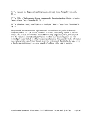 36. The president has the power to call referendums. (Source: Congo Planet, November 28,
2011.)

37. The Office of the Prosecutor General operates under the authority of the Ministry of Justice.
(Source: Congo Planet, November 28, 2011.)

38. The split of the country into 26 provinces is delayed. (Source: Congo Planet, November 28,
2011.)

The score of 0 percent means that legislative basis for candidates' and parties' influence is
completely unfair. The FDA auditors could find no overall, free standing element of electoral
fairness. The auditors considered the minimal barrier entry for political parties, realizing that
even this element is canceled out by restrictions on which individuals and groups can form
political parties and the lack of public transparency of electoral finances and with the information
only available to the state. Within the state controlled environment, the state has the legal power
to dissolve any political party on vague grounds of violating public order or morality.




Foundation for Democratic Advancement | 2011 FDA Electoral Fairness Audit of the DRC      Page | 37
 