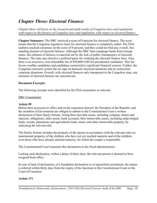 Chapter Three: Electoral Finance
Chapter three will focus on the research and audit results of Congolese laws and regulations
with respect to the fairness of Congolese laws and regulations with respect to electoral finance.

Chapter Summary: The DRC received a score of 0 percent for electoral finance. The score
means that the Congolese legislative basis for electoral finance is completely unfair. The FDA
auditors reached consensus on the score of 0 percent, and they could not find any overall, free
standing element of electoral fairness. Although the DRC bans campaign funds from foreign
states, this element of fairness is canceled out by the lack of public transparency of electoral
finances. The state may dissolve a political party for violating the electoral finance laws. Also,
there is an excessive, non-refundable fee of $50,000 USD for presidential candidates. This fee
favors wealthy candidates and candidates connected to significant financial sources. Further, the
Congolese electoral system has no caps on domestic electoral donations and no restrictions
corporate donations. Overall, with electoral finances only transparent to the Congolese state, any
elements of electoral fairness are canceled out.

Document Excerpts:

The following excerpts were identified by the FDA researchers as relevant:

DRC Constitution:

Article 99
Before their accession to office and on the expiration thereof, the President of the Republic and
the members of Government are obliged to submit to the Constitutional Court a written
declaration of their family fortune, listing their movable assets, including company shares and
interests, obligations, other assets, bank accounts, their immovable assets, including undeveloped
lands, woods, plantations and agricultural lands, mines and other immovable property, by
indicating the relevant title.

The family fortune includes the property of the spouse in accordance with the relevant rules on
matrimonial property, of the children who have not yet reached maturity and of the children,
even those who have already attained maturity, for which the couple is responsible.

The Constitutional Court transmits this declaration to the fiscal administration.

Lacking such declaration, within a delay of thirty days, the relevant person is deemed to have
resigned from office.

In case of lack of declaration, of a fraudulent declaration or of unjustified enrichment, the matter
is referred within thirty days from the expiry of the functions to the Constitutional Court or the
Court of Cassation.

Article 171


Foundation for Democratic Advancement | 2011 FDA Electoral Fairness Audit of the DRC       Page | 38
 