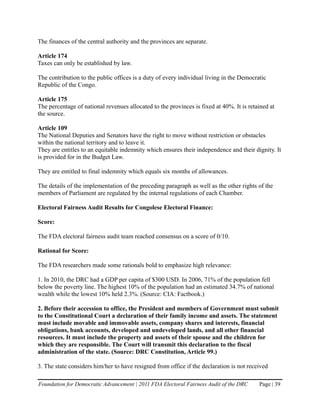 The finances of the central authority and the provinces are separate.

Article 174
Taxes can only be established by law.

The contribution to the public offices is a duty of every individual living in the Democratic
Republic of the Congo.

Article 175
The percentage of national revenues allocated to the provinces is fixed at 40%. It is retained at
the source.

Article 109
The National Deputies and Senators have the right to move without restriction or obstacles
within the national territory and to leave it.
They are entitles to an equitable indemnity which ensures their independence and their dignity. It
is provided for in the Budget Law.

They are entitled to final indemnity which equals six months of allowances.

The details of the implementation of the preceding paragraph as well as the other rights of the
members of Parliament are regulated by the internal regulations of each Chamber.

Electoral Fairness Audit Results for Congolese Electoral Finance:

Score:

The FDA electoral fairness audit team reached consensus on a score of 0/10.

Rational for Score:

The FDA researchers made some rationals bold to emphasize high relevance:

1. In 2010, the DRC had a GDP per capita of $300 USD. In 2006, 71% of the population fell
below the poverty line. The highest 10% of the population had an estimated 34.7% of national
wealth while the lowest 10% held 2.3%. (Source: CIA: Factbook.)

2. Before their accession to office, the President and members of Government must submit
to the Constitutional Court a declaration of their family income and assets. The statement
must include movable and immovable assets, company shares and interests, financial
obligations, bank accounts, developed and undeveloped lands, and all other financial
resources. It must include the property and assets of their spouse and the children for
which they are responsible. The Court will transmit this declaration to the fiscal
administration of the state. (Source: DRC Constitution, Article 99.)

3. The state considers him/her to have resigned from office if the declaration is not received

Foundation for Democratic Advancement | 2011 FDA Electoral Fairness Audit of the DRC      Page | 39
 