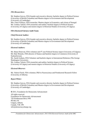 FDA Researchers:

Mr. Stephen Garvey, FDA founder and executive director, bachelor degree in Political Science
(University of British Columbia) and Masters degree in Environment and Development
(University of Cambridge).
Mrs. Fatou N'Diaye, FDA researcher, Masters degree in Economics, and citizen of Senegal.
Ms. Lindsay Tetlock, FDA researcher and auditor, bachelor degree in Political Science
(University of Calgary) and masters degree in Historical Studies (University of Calgary).

FDA Electoral Fairness Audit Team:

Chief Electoral Auditor:

Mr. Stephen Garvey, FDA founder and executive director, bachelor degree in Political Science
(University of British Columbia) and Masters degree in Environment and Development
(University of Cambridge).

Electoral Auditors:

Mr. Shane Donovan, FDA volunteer and 4th year Political Science major (University of Calgary).
Mr. Dale Monette, FDA director of finance and bachelor degree in Commerce (University of
Saskatchewan).
Ms. Sarah Graham, FDA Volunteer and bachelor degree in International Relations (The George
Washington University).
Ms. Lindsay Tetlock, FDA researcher and auditor, bachelor degree in Political Science
(University of Calgary) and masters degree in Historical Studies (University of Calgary).

Electoral Observer:

Ms. Valerie Fleish, FDA volunteer, PhD in Neuroscience and Postdoctoral Research Fellow
(University of Alberta).

Report Writer:

Mr. Stephen Garvey, FDA founder and executive director, bachelor degree in Political Science
(University of British Columbia) and Masters degree in Environment and Development
(University of Cambridge).

© 2011, Foundation for Democratic Advancement
All rights reserved.
Foundation for Democratic Advancement
728 Northmount Drive NW
PO Box 94
Calgary, Alberta
Canada, T2K 1P0
info@democracychange.org


      Foundation for Democratic Advancement | 2011 FDA Electoral Fairness Audit of the DRC
 