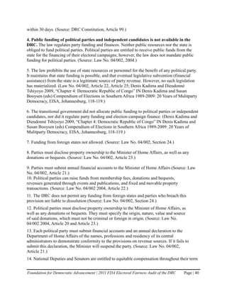 within 30 days. (Source: DRC Constitution, Article 99.)

4. Public funding of political parties and independent candidates is not available in the
DRC. The law regulates party funding and finances. Neither public resources nor the state is
obliged to fund political parties. Political parties are entitled to receive public funds from the
state for the financing of their electoral campaigns; however, the law does not mandate public
funding for political parties. (Source: Law No. 04/002, 2004.)

5. The law prohibits the use of state resources or personnel for the benefit of any political party.
It maintains that state funding is possible, and that eventual legislative subvention (financial
assistance) from the state is a legitimate source of party revenue. However, no such legislation
has materialized. (Law No. 04/002, Article 22, Article 25; Denis Kadima and Dieudonné
Tshiyoyo 2009, “Chapter 4: Democratic Republic of Congo” IN Denis Kadima and Susan
Booysen (eds) Compendium of Elections in Southern Africa 1989-2009: 20 Years of Mulitparty
Democracy, EISA, Johannesburg, 118-119.)

6. The transitional government did not allocate public funding to political parties or independent
candidates, nor did it regulate party funding and election campaign finance. (Denis Kadima and
Dieudonné Tshiyoyo 2009, “Chapter 4: Democratic Republic of Congo” IN Denis Kadima and
Susan Booysen (eds) Compendium of Elections in Southern Africa 1989-2009: 20 Years of
Mulitparty Democracy, EISA, Johannesburg, 118-119.)

7. Funding from foreign states not allowed. (Source: Law No. 04/002, Section 24.)

8. Parties must disclose property ownership to the Minister of Home Affairs, as well as any
donations or bequests. (Source: Law No. 04/002, Article 23.)

9. Parties must submit annual financial accounts to the Minister of Home Affairs (Source: Law
No. 04/002, Article 21.)
10. Political parties can raise funds from membership fees, donations and bequests,
revenues generated through events and publications, and fixed and movable property
transactions. (Source: Law No. 04/002 2004, Article 22.)
11. The DRC does not permit any funding from foreign states and parties who breach this
provision are liable to dissolution (Source: Law No. 04/002, Section 24.)
12. Political parties must disclose property ownership to the Minister of Home Affairs, as
well as any donations or bequests. They must specify the origin, nature, value and source
of said donations, which must not be criminal or foreign in origin. (Source: Law No.
04/002 2004, Article 20 and Article 23.)
13. Each political party must submit financial accounts and an annual declaration to the
Department of Home Affairs of the names, professions and residency of its central
administrators to demonstrate conformity to the provisions on revenue sources. If it fails to
submit this declaration, the Minister will suspend the party. (Source: Law No. 04/002,
Article 21.)
14. National Deputies and Senators are entitled to equitable compensation throughout their term


Foundation for Democratic Advancement | 2011 FDA Electoral Fairness Audit of the DRC        Page | 40
 