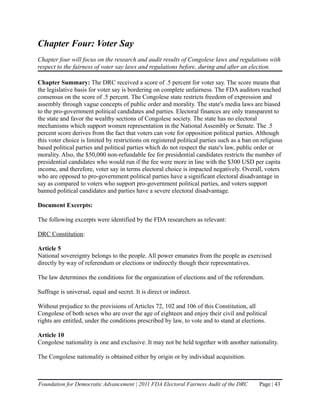 Chapter Four: Voter Say
Chapter four will focus on the research and audit results of Congolese laws and regulations with
respect to the fairness of voter say laws and regulations before, during and after an election.

Chapter Summary: The DRC received a score of .5 percent for voter say. The score means that
the legislative basis for voter say is bordering on complete unfairness. The FDA auditors reached
consensus on the score of .5 percent. The Congolese state restricts freedom of expression and
assembly through vague concepts of public order and morality. The state's media laws are biased
to the pro-government political candidates and parties. Electoral finances are only transparent to
the state and favor the wealthy sections of Congolese society. The state has no electoral
mechanisms which support women representation in the National Assembly or Senate. The .5
percent score derives from the fact that voters can vote for opposition political parties. Although
this voter choice is limited by restrictions on registered political parties such as a ban on religious
based political parties and political parties which do not respect the state's law, public order or
morality. Also, the $50,000 non-refundable fee for presidential candidates restricts the number of
presidential candidates who would run if the fee were more in line with the $300 USD per capita
income, and therefore, voter say in terms electoral choice is impacted negatively. Overall, voters
who are opposed to pro-government political parties have a significant electoral disadvantage in
say as compared to voters who support pro-government political parties, and voters support
banned political candidates and parties have a severe electoral disadvantage.

Document Excerpts:

The following excerpts were identified by the FDA researchers as relevant:

DRC Constitution:

Article 5
National sovereignty belongs to the people. All power emanates from the people as exercised
directly by way of referendum or elections or indirectly though their representatives.

The law determines the conditions for the organization of elections and of the referendum.

Suffrage is universal, equal and secret. It is direct or indirect.

Without prejudice to the provisions of Articles 72, 102 and 106 of this Constitution, all
Congolese of both sexes who are over the age of eighteen and enjoy their civil and political
rights are entitled, under the conditions prescribed by law, to vote and to stand at elections.

Article 10
Congolese nationality is one and exclusive. It may not be held together with another nationality.

The Congolese nationality is obtained either by origin or by individual acquisition.



Foundation for Democratic Advancement | 2011 FDA Electoral Fairness Audit of the DRC         Page | 43
 
