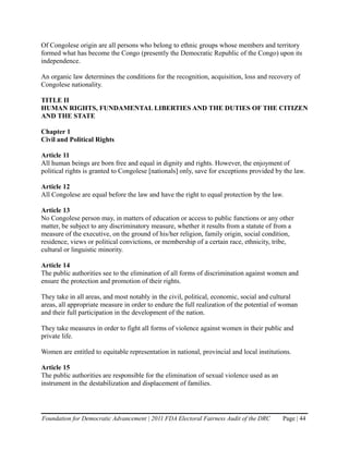 Of Congolese origin are all persons who belong to ethnic groups whose members and territory
formed what has become the Congo (presently the Democratic Republic of the Congo) upon its
independence.

An organic law determines the conditions for the recognition, acquisition, loss and recovery of
Congolese nationality.

TITLE II
HUMAN RIGHTS, FUNDAMENTAL LIBERTIES AND THE DUTIES OF THE CITIZEN
AND THE STATE

Chapter 1
Civil and Political Rights

Article 11
All human beings are born free and equal in dignity and rights. However, the enjoyment of
political rights is granted to Congolese [nationals] only, save for exceptions provided by the law.

Article 12
All Congolese are equal before the law and have the right to equal protection by the law.

Article 13
No Congolese person may, in matters of education or access to public functions or any other
matter, be subject to any discriminatory measure, whether it results from a statute of from a
measure of the executive, on the ground of his/her religion, family origin, social condition,
residence, views or political convictions, or membership of a certain race, ethnicity, tribe,
cultural or linguistic minority.

Article 14
The public authorities see to the elimination of all forms of discrimination against women and
ensure the protection and promotion of their rights.

They take in all areas, and most notably in the civil, political, economic, social and cultural
areas, all appropriate measure in order to endure the full realization of the potential of woman
and their full participation in the development of the nation.

They take measures in order to fight all forms of violence against women in their public and
private life.

Women are entitled to equitable representation in national, provincial and local institutions.

Article 15
The public authorities are responsible for the elimination of sexual violence used as an
instrument in the destabilization and displacement of families.




Foundation for Democratic Advancement | 2011 FDA Electoral Fairness Audit of the DRC       Page | 44
 