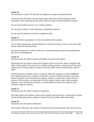 Article 16
The individual is sacred. The State has an obligation to respect and protect him/her.

All persons have the right to life, physical integrity and to the free development of their
personality, while respecting the law, public order, the rights of others and public morality.

No one may be held in slavery or in a similar condition.

No one may be subject to cruel, inhumane or degrading treatment.

No one may be submitted to forced or compulsory labor.

Article 17
Individual liberty is guaranteed. It is the rule, detention the exception.

No one may be prosecuted, arrested, detained or sentenced except by virtue of a law and in the
manner which the latter prescribes.

Any person accused of a violation of the law is presumed innocent until his/her guilt has been
proven by a final judgement.

Article 22
All persons have the right to freedom of thought, conscience and religion.

All persons have the right to express their religion or their convictions, alone or together with
others, both in public and in private, by worship, teaching, practices, carrying out of rites and a
religious way of living, subject to respect for the law, public order, morality and the rights of
others.

All demonstrations on public roads or in open air oblige the organizers to inform Article 13
No Congolese person may, in matters of education or access to public functions or any other
matter, be subject to any discriminatory measure, whether it results from a statute of from a
measure of the executive, on the ground of his/her religion, family origin, social condition,
residence, views or political convictions, or membership of a certain race, ethnicity, tribe,
cultural or linguistic minority.

Article 23
All persons have the right to freedom of expression.

This right implies the freedom to express their opinions and convictions, in particular by speech,
in print and through pictures, subject to respect for the law, public order, and morality.

Article 24
All persons have the right to information.

The freedom of the press, the freedom of information and broadcasting by radio and television,

Foundation for Democratic Advancement | 2011 FDA Electoral Fairness Audit of the DRC        Page | 45
 