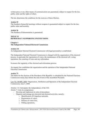 written press or any other means of communication are guaranteed, subject to respect for the law,
public order and the rights of others.

The law determines the conditions for the exercise of these liberties.

Article 25
The freedom of peaceful meetings without weapons is guaranteed subject to respect for the law,
public order and morality.

Article 26
The freedom of demonstration is guaranteed.

TITLE VI
DEMOCRACY SUPPORTING INSTITUTIONS

Chapter 1
The Independent National Electoral Commission

Article 211
An Independent National Electoral Commission with legal personality is established.

The Independent National Electoral Commission is charged with the organization of the electoral
process, in particular the registration of voters, the maintenance of the electoral roll, voting
operations, the counting of votes and any referendum.

It ensures the regularity of the electoral and referendum process.

An organic law establishes the organization and the operation of the Independent National
Electoral Commission.

Article 73
The ballot for the election of the President of the Republic is scheduled by the National Elections
Commission ninety days before the end of term of the incumbent President.

Law No. 04/009, 2004: Organization, Attribution and Operation of the Independent Electoral
Commission, June 5, 2004.

Articles 1-4: Anticipates the independence of the CEI.
Article 7: Lists its competences:
    - Develop and implement its rules of procedures
    - Organize and manage pre-electoral and electoral activities, namely;
            o Identification of Congolese nationals,
            o Registration of voters,
            o Release of voters lists,
            o Polling operations,


Foundation for Democratic Advancement | 2011 FDA Electoral Fairness Audit of the DRC     Page | 46
 