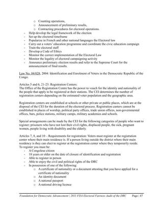 o Counting operations,
           o Announcement of preliminary results,
           o Contracting procedures for electoral operations.
   -   Help develop the legal framework of the election
   -   Set up the electoral timeframe
   -   Popularize in French and other national languages the Electoral law
   -   Carry out a voters’ education programme and coordinate the civic education campaign
   -   Train the electoral staff
   -   Develop a Code of Ethics
   -   Monitor the correct implementation of the Electoral Law
   -   Monitor the legality of electoral campaigning activity
   -   Announce preliminary election results and refer to the Supreme Court for the
       announcement of final results.

Law No. 04/028, 2004: Identification and Enrolment of Voters in the Democratic Republic of the
Congo.

Articles 5 and 6, 21-23: Registration Centers:
The Office of the Registration Centre has the power to vouch for the identity and nationality of
the people that apply to be registered at their stations. The CEI determines the number of
registration centers depending on the estimated voter population and the geographic area.

Registration centers are established at schools or other private or public places, which are at the
disposal of the CEI for the duration of the electoral process. Registration canters cannot be
established in places of worship, political party offices, trade union offices, non-governmental
offices, bars, police stations, military camps, military academies and schools.

Special arrangements can be made by the CEI for the following categories of people who want to
register; prisoners who have not lost their civil rights, displaced people, the sick, pregnant
women, people living with disability and the elderly.

Articles 7, 8, and 10 – Requirements for registration: Voters must register at the registration
center where their main residence is. If a person living outside the district where their main
residency is they can elect to register at the registration center where they temporarily reside.
To register you must be:
    - A Congolese citizen
    - 18 years or older on the date of closure of identification and registration
    - Able to register in person
    - Able to enjoy the civil and political rights of the DRC
    - In possession of one of the following:
            o A certificate of nationality or a document attesting that you have applied for a
                certificate of nationality
            o An identity document
            o A national passport
            o A national driving licence


Foundation for Democratic Advancement | 2011 FDA Electoral Fairness Audit of the DRC        Page | 47
 