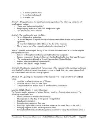 o A national pension book
           o A pupil or student card
           o A service card

Article 9 – Disqualifications for identification and registration: The following categories of
people cannot register:
    - Those with “full mental disability”
    - People legally deprived of their civil and political rights
    - The military and police on duty

Article 5: The conditions for vote eligibility:
    - To be of Congolese nationality
    - To be over 18 years of age on the date of closure of the identification and registration
        operations
    - To be within the territory of the DRC on the day of the elections
    - Not to present one of the cases of exclusion foreseen in article 7.

Article 7: Persons presenting on the day of the elections one of the cases of exclusion may not
participate in the vote:
    - Persons suffering from medically certified total mental incapacity;
    - Persons permanently deprived of their civil and political rights by a final legal decision;
    - The members of the Congolese Armed Forces and the National Police;
    - Persons no registered in the electoral rolls;
    - Persons who are in a foreign country.

Article 28: Checking the electoral roll: Each segment of the electoral roll is published and posted
at the head office of the registration centers for people to check if they are on the electoral roll
and if their details have been accurately captured.

Article 38-39: Updating and maintenance of the electoral roll: The electoral rolls are updated
when:
    - A citizen reaches the voting age of 18 years
    - A citizen recovers their electoral rights
    - A registered citizen moves, works in another district, is ill or dies

Law No. 04/028, Chapter 4: Unlawful conduct
The Act provides for a number of actions that may result in a fine and prison sentence. The
following are unlawful acts:
    - Identification under a false name of quality
    - Hiding a reason why they do not qualify for registration
    - Fraudulent registration
    - Intending to register more than once
    - Entering a registration center with a firearm (except the armed forces or the police)
    - Bringing drugs or alcohol into a registration center
    - Giving false testimony or submitting a false document to verify the information about a


Foundation for Democratic Advancement | 2011 FDA Electoral Fairness Audit of the DRC       Page | 48
 