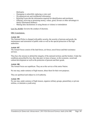 third party
   -   Damaging or unlawfully replacing a voter card
   -   Divulging private and confidential information
   -   Refusing to provide the information required for identification and enrolment
   -   Offering, receiving or promising money, values, good, favours or other advantages to
       falsify information (bribery)
   -   Making false declarations or using threats or violence or intimidation

Law No. 06/006: Governs the conduct of elections.

DRC Constitution:

Article 182
The National Police is charged with public security, the security of persons and goods, the
maintenance and restoration of public order as well as the special protection of the high
authorities.

Article 187
The Armed Forces consist of the land forces, air forces, naval forces and their assistance
services.

They have the mission to defend the integrity of the national territory and the borders. Under the
conditions prescribed by law, they take part, in times of peace, in the economic, social and
cultural development as well as the protection of persons and their goods.

Article 188
The Armed Forces are republican. They are at the service of the entire Nation.

No one may, under sentence of high treason, abuse them for their own purposes.

They are apolitical and subject to civil authority.

Article 190
No one may, under sentence of high treason, organize military groups, paramilitary or private
militias, or entertain a youth army.




Foundation for Democratic Advancement | 2011 FDA Electoral Fairness Audit of the DRC         Page | 49
 