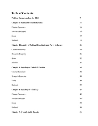 Table of Contents:
Political Background on the DRC                                 7

Chapter 1: Political Content of Media                           16

Chapter Summary                                                 16

Research Excerpts                                               16

Score                                                           19

Rational                                                        19

Chapter 2 Equality of Political Candidate and Party Influence   26

Chapter Summary                                                 26

Research Excerpts                                               26

Score                                                           32

Rational                                                        32

Chapter 3: Equality of Electoral Finance                        38

Chapter Summary                                                 38

Research Excerpts                                               38

Score                                                           39

Rational                                                        39

Chapter 4: Equality of Voter Say                                43

Chapter Summary                                                 43

Research Excepts                                                43

Score                                                           50

Rational                                                        50

Chapter 5: Overall Audit Results                                56
 
