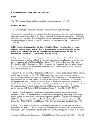Electoral Fairness Audit Results for Voter Say:

Score:

The FDA electoral fairness audit team reached consensus on a score of .5/10.

Rational for Score:

The FDA researchers made some rationals bold to emphasize high relevance:

1. National sovereignty belongs to the people. All power emanates from the people as exercised
directly by way of referendum or elections or indirectly though their representatives. Suffrage is
universal, equal and secret. Every Congolese man or woman over the age of 18 who enjoys civil
and political rights is entitled to vote and to stand at elections. (Source: DRC Constitution,
Article 5).

2. The Constitution guarantees the right to freedom of expression, freedom to express
opinions and convictions, and freedom of demonstration subject to respect for the law,
public order and morality. The law ensures freedom of the press and the right to
information. (Source: DRC Constitution, Articles 23-26.)

3. Organizers of public events must register with local authorities in advance. Authorities can
deny the request, in writing, within 5 days of notification. Unregistered protests or meetings can
expect intervention by the National Police. (Source: SITO: States in Transition Observatory.
Election Watch/DRC, January –July 2011, “Measuring the Democratic Republic of the Congo’s
Electoral Environment According to the SADC Guidelines Governing Democratic Elections,”
www.statesintransition.org.)

4. In 2004, the law established the Independent Electoral Commission (CEI) and the Constitution
gave it legal personality in 2005. The CEI is a democracy-supporting institution created to
oversee the organization, regularity, and functioning of the 2006 election. It is responsible for the
organization of the electoral process, including voter registration, maintenance of voter rolls,
voting operations, vote counting, the announcement of provisional results, and the conduct of
referendums. Its mission is to guarantee neutrality, impartiality, and transparency in all aspects of
the election process. A member of civil society and Commissioners nominated by political
parties chair the CEI. (Source: DRC Constitution, Article 211; Law No. 04/009, 2004.)

5. The CEI drafted a Code of Conduct that governed the campaign process and required
members of the CEI to endorse morality, responsibility, transparency, objectivity, and to respect
human dignity and democratic values. Political parties signed the Code of Conduct in August
2005. (Source: International Observer Handbook: Presidential and Legislative Elections DR
Congo. July 2006, UNOPS: United Nations Office for Project Services, Kinshasa Office, 27.)

6. In July 2010, Kabila presented the Independent National Electoral Commission (CENI) as a
replacement for the CEI. It has the same duties and responsibilities as the CEI; however, the law
enacting the CENI eliminates the stipulation for civil society participation. (Source: SITO: States

Foundation for Democratic Advancement | 2011 FDA Electoral Fairness Audit of the DRC       Page | 50
 