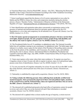 in Transition Observatory. Election Watch/DRC, January –July 2011, “Measuring the Democratic
Republic of the Congo’s Electoral Environment According to the SADC Guidelines Governing
Democratic Elections,” www.statesintransition.org.)

7. Some in parliament argued that the absence of civil society representatives was a play by
Kabila and the PPRD to silence the critics and compromise neutrality during the election
process. (Source: Theodore Trefon, “Administrative Obstacles to Reform in the Democratic
Republic of Congo,” International Review of Administrative Sciences 7:702 (2010), 709-710.)

8. Voter identification and registration takes place concurrently at registration centres in the
presence of national and international observers and party agents approved by the CEI.
Registration is a civic duty and compulsory for all nationals over 18 years old. (Source: Law No.
04/028, Articles 5, 6, 21-23.)

9. The CEI makes special arrangements to accommodate prisoners who have not lost their
civil rights, displaced people, the sick, pregnant women, people living with disability and
the elderly who want to register. (Source: Law No. 04/028, Articles 5, 6, 21-23.)

10. The Presidential ballot lists all 33 candidates in alphabetical order. The National Assembly
ballot lists all candidates running in one constituency in alphabetical order. The ballot paper must
indicate it is a ballot, reserve space for the initials of the President of the polling station, provide
on the front the photos of the candidates, and if necessary, the colours, logos, and emblems
allowing the voter to choose. (Source: International Observer Handbook: Presidential and
Legislative Elections DR Congo. July 2006, UNOPS: United Nations Office for Project Services,
Kinshasa Office, 33.)

11. Voters must register at the center where their main residence is. To register you must be a
Congolese citizen, at least 18 years old, able to register in person, enjoy civil and political rights,
possess some form of identification. (Source: Law No. 04/028, Articles 7, 8, 9.)

12. To vote you must be of Congolese nationality, be at least 18 years old, be in the DRC on the
day of the elections, and not present one of the cases of exclusion. (Source: Electoral Law,
Article 5.)

13. Nationality is established by origin and by acquisition. (Source: Law No. 04/24, 2004.)

14. Voting excludes the following persons: those suffering from medically certified total
mental incapacity; those permanently deprived of their civil and political rights, members
of the Armed Forces and the National Police, those not registered and those who are not in
the DRC. (Source: Electoral Law, Article 7.)

15. The electoral roll is published and posted at the head office of registration centers for people
to review and verify if they are on the electoral roll and if their information is recorded
accurately. (Source: Law No. 04/028, Article 8.)

16. The electoral roll is updated when a citizen reaches the age of majority, a citizen recovers

Foundation for Democratic Advancement | 2011 FDA Electoral Fairness Audit of the DRC          Page | 51
 