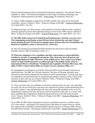 National and international observers declared the elections competitive, free and fair. (Source:
Stephanie A. Matti, “The Democratic Republic of the Congo? Corruption, Patronage, and
Competitive Authoritarianism is the DRC,” Africa Today 56:4 (Summer 2010), 46.)

35. Nearly 14,000 candidates competed for the 690 available seats in the eleven Provincial
Assemblies. (Source: Herbert F. Weiss, “Voting for Change in the DRC,” Journal of Democracy
18:2 (April 2007), 139-140.)

36. Regional groups, not ethnic groups, voted similarly, using their ballots to make a political
statement against the faction that ruled them during civil war in the 1990s. (Source: Herbert F.
Weiss, “Voting for Change in the DRC,” Journal of Democracy 18:2 (April 2007), 139, 143.)

37. The DRC holds concurrent Presidential and Parliamentary elections every five years.
The campaigning period begins at most 60 days before election day and ends 24 hours
before opening the poll. The electoral campaign opens 24 hours after the CEI publishes the
final list of candidates. (Source: Electoral Law, Article 28.)

38. The CEI schedules the presidential ballot 90 before the end of term of the incumbent
President. (Source: DRC Constitution, Article 73.)

39. When the campaign is over, candidates and their representatives cannot distribute
manifestos, circulars or propaganda documents. They must take down all posters and
propaganda displayed within 100 meters of the polling centre. They cannot wear images,
colours or logos of political parties or political groups at the polling station. (Source:
International Observer Handbook: Presidential and Legislative Elections DR Congo. July
2006, UNOPS: United Nations Office for Project Services, Kinshasa Office, 27.)

40. Geographical constituencies for both the National and Provincial Assembly elections are
called territories. The DRC has 189 such territories. The share of National Assembly seats
allocated to each territory depends on the number of voters registered there. In many rural areas,
low population concentrations and low registration percentages resulted in nearly a third of the
territories to have only one seat. (Source: Herbert F. Weiss, “Voting for Change in the DRC,”
Journal of Democracy 18:2 (April 2007), 142.)

41. Voters can select only one candidate. In territories with more than one seat, “any individual
on a party list who received more votes than were required for election would automatically have
his or her “surplus” votes redistributed to the next most successful candidate on his or her list.
Independents could not form lists and hence could not benefit from this rule. As a result, some
party candidates beat independents despite having gained fewer votes than their non-party
rivals.” (Source: Herbert F. Weiss, “Voting for Change in the DRC,” Journal of Democracy 18:2
(April 2007), 142.)

42. In 2005, the DRC held a referendum on the new constitution and over 15 million voters –
67% voter turnout – participated. The majority knew little about its content; however, almost
85% approved the Constitution. President Kabila signed it into law in February 2006. (Source:
Mvemba Phezo Dizolele, “The Mirage of Democracy in the DRC,” Journal of Democracy 21:3,

Foundation for Democratic Advancement | 2011 FDA Electoral Fairness Audit of the DRC      Page | 54
 