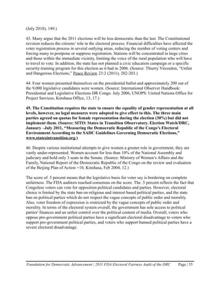 (July 2010), 149.)

43. Many argue that the 2011 elections will be less democratic than the last. The Constitutional
revision reduces the citizens’ role in the electoral process. Financial difficulties have affected the
voter registration process in several outlying areas, reducing the number of voting centers and
forcing many to postpone or suppress registration. Stations will be concentrated in large cities
and those within the immediate vicinity, limiting the voice of the rural population who will have
to travel to vote. In addition, the state has not planned a civic education campaign or a specific
security-training program for this election as it had in 2006. (Source: Thierry Vircoulon, “Unfair
and Dangerous Elections,” Peace Review 23:2 (2011), 202-203.)

44. Four women presented themselves on the presidential ballot and approximately 200 out of
the 9,000 legislative candidates were women. (Source: International Observer Handbook:
Presidential and Legislative Elections DR Congo. July 2006, UNOPS: United Nations Office for
Project Services, Kinshasa Office, 13, 17.)

45. The Constitution requires the state to ensure the equality of gender representation at all
levels, however, no legal measures were adopted to give effect to this. The three main
parties agreed on quotas for female representation during the election (30%) but did not
implement them. (Source: SITO: States in Transition Observatory. Election Watch/DRC,
January –July 2011, “Measuring the Democratic Republic of the Congo’s Electoral
Environment According to the SADC Guidelines Governing Democratic Elections,”
www.statesintransition.org.)

46. Despite various institutional attempts to give women a greater role in government, they are
vastly under-represented. Women account for less than 10% of the National Assembly and
judiciary and hold only 3 seats in the Senate. (Source: Ministry of Women’s Affairs and the
Family, National Report of the Democratic Republic of the Congo on the review and evaluation
of the Beijing Plan of Action +10, Kinshasa, Feb 2004, 12.)

The score of .5 percent means that the legislative basis for voter say is bordering on complete
unfairness. The FDA auditors reached consensus on the score. The .5 percent reflects the fact that
Congolese voters can vote for opposition political candidates and parties. However, electoral
choice is limited by the state ban on religious and interest based political parties, and the state
ban on political parties which do not respect the vague concepts of public order and morality.
Also, voter freedom of expression is restricted by the vague concepts of public order and
morality. In terms of the electoral system overall, the government has sole access to political
parties' finances and an unfair control over the political content of media. Overall, voters who
oppose pro-government political parties have a significant electoral disadvantage to voters who
support pro-government political parties, and voters who support banned political parties have a
severe electoral disadvantage.




Foundation for Democratic Advancement | 2011 FDA Electoral Fairness Audit of the DRC         Page | 55
 