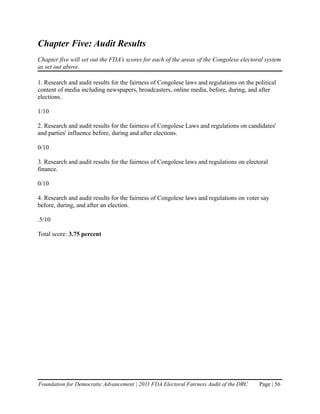 Chapter Five: Audit Results
Chapter five will set out the FDA’s scores for each of the areas of the Congolese electoral system
as set out above.

1. Research and audit results for the fairness of Congolese laws and regulations on the political
content of media including newspapers, broadcasters, online media, before, during, and after
elections.

1/10

2. Research and audit results for the fairness of Congolese Laws and regulations on candidates'
and parties' influence before, during and after elections.

0/10

3. Research and audit results for the fairness of Congolese laws and regulations on electoral
finance.

0/10

4. Research and audit results for the fairness of Congolese laws and regulations on voter say
before, during, and after an election.

.5/10

Total score: 3.75 percent




Foundation for Democratic Advancement | 2011 FDA Electoral Fairness Audit of the DRC      Page | 56
 