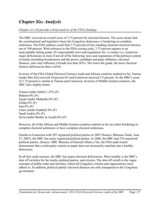 Chapter Six: Analysis
Chapter six will provide a brief analysis of the FDA’s findings

The DRC received an overall score of 3.75 percent for electoral fairness. The score means that
the constitutional and legislative basis for Congolese democracy is bordering on complete
unfairness. The FDA auditors could find 3.75 percent of free-standing elements electoral fairness
out of 100 percent. With reference to the FDA scoring scale, 3.75 percent equates to an
unacceptable failing grade: (F) unacceptable laws and regulations for a country (i.e. numerous
major deficiencies in most if not all of the following: laws and regulations of the political content
of media (including broadcasters and the press), candidate and party influence, electoral
finances, and voter influence.) (Grade less than 50%). The lower the grade, the more electoral
fairness deficiencies there will be.

In terms of the FDA Global Electoral Fairness Audit and African countries audited so far, Tunisia
(under Ben Ali) received 10 percent (F) and Cameroon received 2.5 percent. So the DRC's score
of 3.75 percent is similar to Tunisia and Cameroon. In terms of Middle Eastern countries, the
DRC fairs slightly better:

Yemen (under Saleh) 1.25% (F)
Bahrain 0% (F)
Egypt (under Mubarak) 0% (F)
Jordan 0% (F)
Iran 0% (F)
Libya (under Gaddafi) 0% (F)
Saudi Arabia 0% (F)
Syria (under Bashar al-Assad) 0% (F)

However, all of the African and Middle Eastern countries audited so far are either bordering on
complete electoral unfairness or have complete electoral unfairness.

Similar to Cameroon with 207 registered political parties in 2007 (Source: Bibussia Tande, June
27, 2007), the DRC has many registered political parties. In 2006, the DRC had 276 registered
political parties. (Source: DRC Ministry of Internal Affairs.) Yet, the FDA audit results
demonstrate that a multi-party system on paper does not necessarily translate into a healthy
democracy.

In all four audit sections, the DRC has major electoral deficiencies. Most notably is the DRC's
shut off switches for the media, political parties, and citizens. The shut off switch is the vague
concepts of public order and morality, which all Congolese citizens and organizations must
adhere to. In addition, political parties' electoral finances are only transparent to the Congolese
government.




Foundation for Democratic Advancement | 2011 FDA Electoral Fairness Audit of the DRC        Page | 57
 