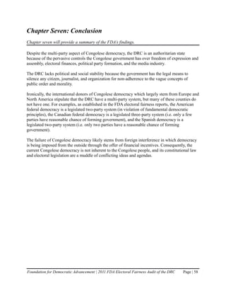 Chapter Seven: Conclusion
Chapter seven will provide a summary of the FDA’s findings.

Despite the multi-party aspect of Congolese democracy, the DRC is an authoritarian state
because of the pervasive controls the Congolese government has over freedom of expression and
assembly, electoral finances, political party formation, and the media industry.

The DRC lacks political and social stability because the government has the legal means to
silence any citizen, journalist, and organization for non-adherence to the vague concepts of
public order and morality.

Ironically, the international donors of Congolese democracy which largely stem from Europe and
North America stipulate that the DRC have a multi-party system, but many of these counties do
not have one. For examples, as established in the FDA electoral fairness reports, the American
federal democracy is a legislated two-party system (in violation of fundamental democratic
principles), the Canadian federal democracy is a legislated three-party system (i.e. only a few
parties have reasonable chance of forming government), and the Spanish democracy is a
legislated two-party system (i.e. only two parties have a reasonable chance of forming
government).

The failure of Congolese democracy likely stems from foreign interference in which democracy
is being imposed from the outside through the offer of financial incentives. Consequently, the
current Congolese democracy is not inherent to the Congolese people, and its constitutional law
and electoral legislation are a muddle of conflicting ideas and agendas.




Foundation for Democratic Advancement | 2011 FDA Electoral Fairness Audit of the DRC     Page | 58
 