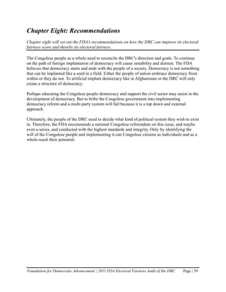 Chapter Eight: Recommendations
Chapter eight will set out the FDA’s recommendations on how the DRC can improve its electoral
fairness score and thereby its electoral fairness.

The Congolese people as a whole need to reconcile the DRC's direction and goals. To continue
on the path of foreign implantation of democracy will cause instability and distrust. The FDA
believes that democracy starts and ends with the people of a society. Democracy is not something
that can be implanted like a seed in a field. Either the people of nation embrace democracy from
within or they do not. To artificial implant democracy like in Afghanistan or the DRC will only
create a structure of democracy.

Perhaps educating the Congolese people democracy and support the civil sector may assist in the
development of democracy. But to bribe the Congolese government into implementing
democracy reform and a multi-party system will fail because it is a top down and external
approach.

Ultimately, the people of the DRC need to decide what kind of political system they wish to exist
in. Therefore, the FDA recommends a national Congolese referendum on this issue, and maybe
even a series, and conducted with the highest standards and integrity. Only by identifying the
will of the Congolese people and implementing it can Congolese citizens as individuals and as a
whole reach their potential.




Foundation for Democratic Advancement | 2011 FDA Electoral Fairness Audit of the DRC    Page | 59
 