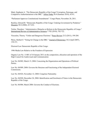 Matti, Stephanie A. “The Democratic Republic of the Congo? Corruption, Patronage, and
Competitive Authoritarianism is the DRC.” Africa Today 56:4 (Summer 2010), 42-61.

“Parliament Approves Constitutional Amendments”. Congo Planet, November 28, 2011.

Rackley, Edward B. “Democratic Republic of the Congo: Undoing Government by Predation.”
Disasters 30:4 (2006), 417-432.

Trefon, Theodore. “Administrative Obstacles to Reform in the Democratic Republic of Congo.”
International Review of Administrative Sciences 7:702 (2010), 702-722.

Vircoulon, Thierry. “Unfair and Dangerous Elections.” Peace Review 23:2 (2011), 199-204.

Weiss, Herbert F. “Voting for Change in the DRC.” Journal of Democracy 18:2 (April 2007),
138-151.

Electoral Law Democratic Republic of the Congo:

1996 Media Law Relative to the Freedom of Expression

Organic Law No. 11/001 of 10 January 2011 on the composition, allocation and operation of the
High Council for Audiovisual and Communication

Law No. 04/002, March 15, 2004: Concerning the Organization and Operations of Political
Parties.

Law No. 04/009, 2004: Governs the Structure and Functioning of the Independent Electoral
Commission.

Law No. 04/024, November 12, 2004: Congolese Nationality.

Law No. 04/028, December 24, 2004: Identification and Enrolment of Voters in the Democratic
Republic of the Congo.

Law No. 06/006, March 2006: Governs the Conduct of Elections.
 