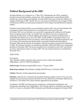 Political Background of the DRC
President Mobutu was overthrown on 17 May 1997. Subsequently, the AFDL, headed by
president Laurent-Desire Kabila, seized power. After seizing power, Laurent-Desire Kabila
renames the country Democratic Republic of Congo (DRC) and wants to limit the influence of
Uganda and Rwanda in DRC. Shortly after, he was accused of tribalism by the Congolese Rally
for Democracy (RCD), an armed group composed of Tutsi refugees and demobilized Congolese
soldiers.

President Laurent-Desire Kabila was assassinated in January 2001. His son Joseph Kabila, then
commander in chief of the ground forces, succeeded him as the head of the state.
In October 2002, the new president was successful in negotiating the withdrawal of Rwandan
forces occupying eastern Congo; two months later, the Pretoria Accord was signed by all
remaining warring parties to end the fighting and establish a government of national unity. A
transitional government was set up in July 2003. Joseph KABILA as president and four vice
presidents represented the former government, former rebel groups, the political opposition, and
civil society. The transitional government held a successful constitutional referendum in
December 2005 and elections for the presidency, National Assembly, and provincial legislatures
in 2006. The National Assembly was installed in September 2006 and KABILA was inaugurated
president in December 2006. Provincial assemblies were constituted in early 2007, and elected
governors and national senators in January 2007. The next national elections are scheduled for
November 2011.

EXECUTIVE

Government
Type: Republic; highly centralized with executive power vested in the president.
Independence: June 30, 1960 (from Belgium).

Chief of state: President Joseph KABILA (since 17 January 2001)

Head of government: Prime Minister Adolphe MUZITO (since 10 October 2008)

Cabinet: Ministers of State appointed by the president

Elections: under the new constitution the president elected by popular vote for a five-year term
(eligible for a second term); elections last held on 30 July 2006 and on 29 October 2006 (next to
be held on 27 November 2011); prime minister appointed by the president

Constitution: The DRC has had numerous constitutions, constitutional amendments, and
transitional constitutions since independence. The currently operative constitution was approved
by 84% of voters in a December 2005 referendum and officially promulgated in February 2006.




Foundation for Democratic Advancement | 2011 FDA Electoral Fairness Audit of the DRC     Page | 7
 