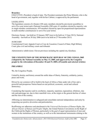 Branches:
EXECUTIVE--President is head of state. The President nominates the Prime Minister, who is the
head of government, and, together with his/her Cabinet, is approved by the parliament.

LEGISLATIVE
The legislature consists of a Senate (108 seats; members elected by provincial assemblies to
serve five-year terms) and a National Assembly (500 seats; 61 members elected by majority vote
in single-member constituencies, 439 members elected by open list proportional-representation
in multi-member constituencies to serve five-year terms)

Elections: Senate - last held on 19 January 2007 (next to be held on 13 June 2012); National
Assembly - last held on 30 July 2006 (next to be held on 27 November 2011)

JUDICIARY
Constitutional Court; Appeals Court or Cour de Cassation; Council of State; High Military
Court; plus civil and military courts and tribunals

Administrative subdivisions: Eleven provinces including the capital city, Kinshasa.


THE CONSTITUTION OF THE DEMOCRATIC REPUBLIC OF THE CONGO, 2005
(Adopted by the National Assembly on May 13, 2005, and approved by the Congolese
people by the referendum of December 18 and 19, 2005.) (Preamble and selected Articles)

PREAMBLE

We, the Congolese People,

United by destiny and history around the noble ideas of liberty, fraternity, solidarity, justice,
peace and work;

Driven by our common will to build in the heart of Africa a State under rule of law and a
powerful and prosperous Nation based on real political, economic, social and cultural
democracy;

Considering that injustice and its corollaries, impunity, nepotism, regionalism, tribalism, clan
rule and patronage are, due to their manifold vices, at the origin or the general decline of values
and the ruin of the country;

Affirming our determination to safeguard and consolidate national independence and unity by
respecting our positive diversities and particularities;

Reaffirming our adherence and attachment to the Universal Declaration of Human Rights, the
African Charter of Human and Peoples' Rights, the United Nations Conventions on the Right of
the Child and the Rights of Women, particularly to the goal of equal representation of men and
women in the institutions of the country, as well as to the international instruments relating to the

Foundation for Democratic Advancement | 2011 FDA Electoral Fairness Audit of the DRC         Page | 8
 