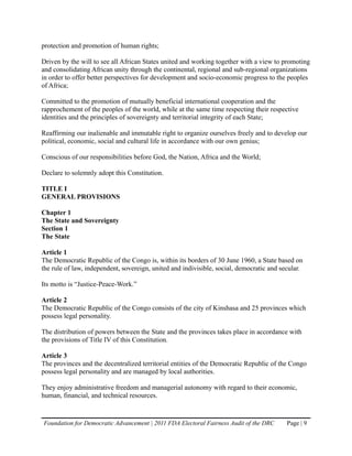 protection and promotion of human rights;

Driven by the will to see all African States united and working together with a view to promoting
and consolidating African unity through the continental, regional and sub-regional organizations
in order to offer better perspectives for development and socio-economic progress to the peoples
of Africa;

Committed to the promotion of mutually beneficial international cooperation and the
rapprochement of the peoples of the world, while at the same time respecting their respective
identities and the principles of sovereignty and territorial integrity of each State;

Reaffirming our inalienable and immutable right to organize ourselves freely and to develop our
political, economic, social and cultural life in accordance with our own genius;

Conscious of our responsibilities before God, the Nation, Africa and the World;

Declare to solemnly adopt this Constitution.

TITLE I
GENERAL PROVISIONS

Chapter 1
The State and Sovereignty
Section 1
The State

Article 1
The Democratic Republic of the Congo is, within its borders of 30 June 1960, a State based on
the rule of law, independent, sovereign, united and indivisible, social, democratic and secular.

Its motto is “Justice-Peace-Work.”

Article 2
The Democratic Republic of the Congo consists of the city of Kinshasa and 25 provinces which
possess legal personality.

The distribution of powers between the State and the provinces takes place in accordance with
the provisions of Title IV of this Constitution.

Article 3
The provinces and the decentralized territorial entities of the Democratic Republic of the Congo
possess legal personality and are managed by local authorities.

They enjoy administrative freedom and managerial autonomy with regard to their economic,
human, financial, and technical resources.


Foundation for Democratic Advancement | 2011 FDA Electoral Fairness Audit of the DRC      Page | 9
 