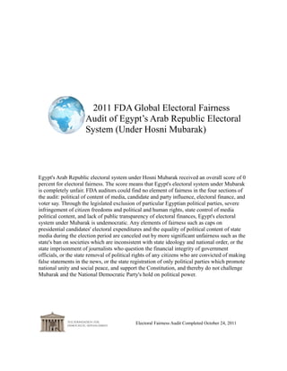 2011 FDA Global Electoral Fairness
                     Audit of Egypt’s Arab Republic Electoral
                     System (Under Hosni Mubarak)




Egypt's Arab Republic electoral system under Hosni Mubarak received an overall score of 0
percent for electoral fairness. The score means that Egypt's electoral system under Mubarak
is completely unfair. FDA auditors could find no element of fairness in the four sections of
the audit: political of content of media, candidate and party influence, electoral finance, and
voter say. Through the legislated exclusion of particular Egyptian political parties, severe
infringement of citizen freedoms and political and human rights, state control of media
political content, and lack of public transparency of electoral finances, Egypt's electoral
system under Mubarak is undemocratic. Any elements of fairness such as caps on
presidential candidates' electoral expenditures and the equality of political content of state
media during the election period are canceled out by more significant unfairness such as the
state's ban on societies which are inconsistent with state ideology and national order, or the
state imprisonment of journalists who question the financial integrity of government
officials, or the state removal of political rights of any citizens who are convicted of making
false statements in the news, or the state registration of only political parties which promote
national unity and social peace, and support the Constitution, and thereby do not challenge
Mubarak and the National Democratic Party's hold on political power.




                                            Electoral Fairness Audit Completed October 24, 2011
 