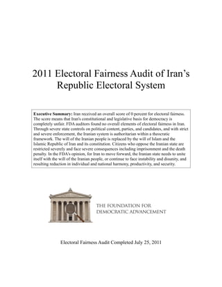2011 Electoral Fairness Audit of Iran’s
     Republic Electoral System

Executive Summary: Iran received an overall score of 0 percent for electoral fairness.
The score means that Iran's constitutional and legislative basis for democracy is
completely unfair. FDA auditors found no overall elements of electoral fairness in Iran.
Through severe state controls on political content, parties, and candidates, and with strict
and severe enforcement, the Iranian system is authoritarian within a theocratic
framework. The will of the Iranian people is replaced by the will of Islam and the
Islamic Republic of Iran and its constitution. Citizens who oppose the Iranian state are
restricted severely and face severe consequences including imprisonment and the death
penalty. In the FDA's opinion, for Iran to move forward, the Iranian state needs to unite
itself with the will of the Iranian people, or continue to face instability and disunity, and
resulting reduction in individual and national harmony, productivity, and security.




                Electoral Fairness Audit Completed July 25, 2011
 