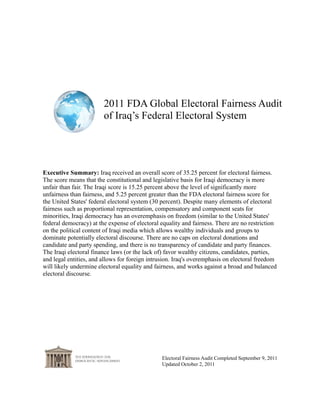 2011 FDA Global Electoral Fairness Audit
                        of Iraq’s Federal Electoral System




Executive Summary: Iraq received an overall score of 35.25 percent for electoral fairness.
The score means that the constitutional and legislative basis for Iraqi democracy is more
unfair than fair. The Iraqi score is 15.25 percent above the level of significantly more
unfairness than fairness, and 5.25 percent greater than the FDA electoral fairness score for
the United States' federal electoral system (30 percent). Despite many elements of electoral
fairness such as proportional representation, compensatory and component seats for
minorities, Iraqi democracy has an overemphasis on freedom (similar to the United States'
federal democracy) at the expense of electoral equality and fairness. There are no restriction
on the political content of Iraqi media which allows wealthy individuals and groups to
dominate potentially electoral discourse. There are no caps on electoral donations and
candidate and party spending, and there is no transparency of candidate and party finances.
The Iraqi electoral finance laws (or the lack of) favor wealthy citizens, candidates, parties,
and legal entities, and allows for foreign intrusion. Iraq's overemphasis on electoral freedom
will likely undermine electoral equality and fairness, and works against a broad and balanced
electoral discourse.




                                               Electoral Fairness Audit Completed September 9, 2011
                                               Updated October 2, 2011
 