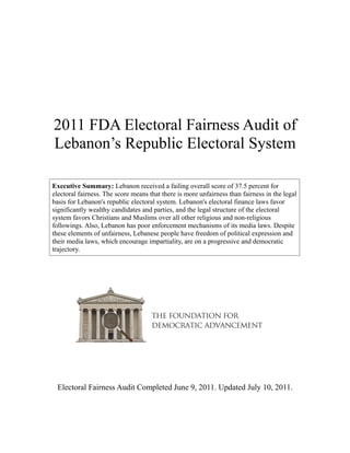 2011 FDA Electoral Fairness Audit of
Lebanon’s Republic Electoral System

Executive Summary: Lebanon received a failing overall score of 37.5 percent for
electoral fairness. The score means that there is more unfairness than fairness in the legal
basis for Lebanon's republic electoral system. Lebanon's electoral finance laws favor
significantly wealthy candidates and parties, and the legal structure of the electoral
system favors Christians and Muslims over all other religious and non-religious
followings. Also, Lebanon has poor enforcement mechanisms of its media laws. Despite
these elements of unfairness, Lebanese people have freedom of political expression and
their media laws, which encourage impartiality, are on a progressive and democratic
trajectory.




 Electoral Fairness Audit Completed June 9, 2011. Updated July 10, 2011.
 