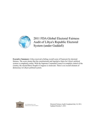 2011 FDA Global Electoral Fairness
                           Audit of Libya's Republic Electoral
                           System (under Gaddafi)



Executive Summary: Libya received a failing overall score of 0 percent for electoral
fairness. The score means that the constitutional and legislative basis for Libya's political
system is completely unfair. With the Supreme Command Council in complete control of the
country, the elected Basic People's Congress is irrelevant. There is no overall element of
democracy in Libya's political system.




                                                 Electoral Fairness Audit Completed July 18, 2011.
                                                 Updated October 3, 2011
 