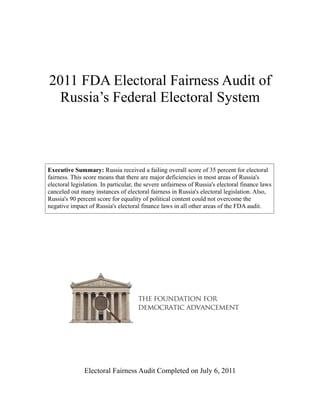 2011 FDA Electoral Fairness Audit of
  Russia’s Federal Electoral System



Executive Summary: Russia received a failing overall score of 35 percent for electoral
fairness. This score means that there are major deficiencies in most areas of Russia's
electoral legislation. In particular, the severe unfairness of Russia's electoral finance laws
canceled out many instances of electoral fairness in Russia's electoral legislation. Also,
Russia's 90 percent score for equality of political content could not overcome the
negative impact of Russia's electoral finance laws in all other areas of the FDA audit.




               Electoral Fairness Audit Completed on July 6, 2011
 