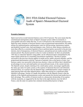 2011 FDA Global Electoral Fairness
                       Audit of Spain's Monarchical Electoral
                       System


Executive Summary

Spain received an overall electoral fairness score of 42.25 percent. The score means that the
constitutional and legislative basis of Spain's electoral system within its monarchy is
unacceptable and more unfair than fair. A score of 50 percent is the minimum passing score.
Spain has many elements of electoral fairness such as proportional representation, free public
airtime for registered parties, parliamentary seats for self-governing, autonomous regions,
and disability assisted votes, mail and diaspora votes. However, these fairness elements are
more than offset by a consistent legislative bias to political parties successful in the previous
election, lack of transparency of electoral finances, and partisan private media outside of the
election period. The election period is only two weeks in duration. So there are potentially
1447 days in which the Spanish voting public can be influenced and/or manipulated by the
major media (which has no ownership concentration regulations). The bias to parties
successful in the previous election applies to media access, public electoral subsidies, and the
proportional determination with the 3 percent of national votes as the barrier of entry. Just
because a party was successful in the previous election, it does not follow that it should have
an advantage over new and small parties not successful previously, in the current election.
The Spanish system, despite claiming to be a multi-party system, encourages significantly
the status quo and a two party system, at the expense of electoral discourse and ultimately
electoral choice. It is unclear why the Spanish large, established parties cannot compete on
equal playing field with other Spanish parties, rather than relying on a significant unfair
legislative advantage. Similar to Canada, the problem with the Spanish system is that the
majority of the Spanish parliamentarians creates and amends the election and media laws to
their advantage. This conflict of interest results in a democratic dictatorship of two parties
with the monarchy, as suggested by the fact that in the eight elections since the fall of
Franco, only the same two parties have attained elected political power in Spain.




                                                    Electoral Fairness Audit Completed September 26, 2011.
                                                    Updated October 3, 2011
 