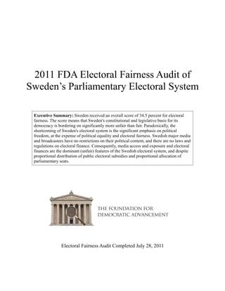 2011 FDA Electoral Fairness Audit of
Sweden’s Parliamentary Electoral System

 Executive Summary: Sweden received an overall score of 34.5 percent for electoral
 fairness. The score means that Sweden's constitutional and legislative basis for its
 democracy is bordering on significantly more unfair than fair. Paradoxically, the
 shortcoming of Sweden's electoral system is the significant emphasis on political
 freedom, at the expense of political equality and electoral fairness. Swedish major media
 and broadcasters have no restrictions on their political content, and there are no laws and
 regulations on electoral finance. Consequently, media access and exposure and electoral
 finances are the dominant (unfair) features of the Swedish electoral system, and despite
 proportional distribution of public electoral subsidies and proportional allocation of
 parliamentary seats.




                Electoral Fairness Audit Completed July 28, 2011
 