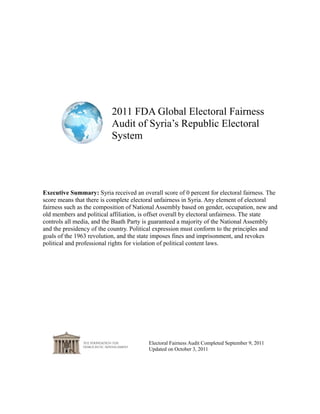 2011 FDA Global Electoral Fairness
Audit of Syria’s Republic Electoral
System
Electoral Fairness Audit Completed September 9, 2011
Updated on October 3, 2011
Executive Summary: Syria received an overall score of 0 percent for electoral fairness. The
score means that there is complete electoral unfairness in Syria. Any element of electoral
fairness such as the composition of National Assembly based on gender, occupation, new and
old members and political affiliation, is offset overall by electoral unfairness. The state
controls all media, and the Baath Party is guaranteed a majority of the National Assembly
and the presidency of the country. Political expression must conform to the principles and
goals of the 1963 revolution, and the state imposes fines and imprisonment, and revokes
political and professional rights for violation of political content laws.
 