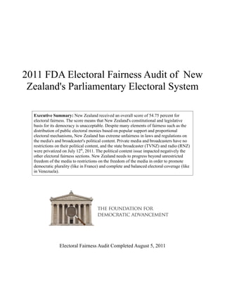 2011 FDA Electoral Fairness Audit of New
 Zealand's Parliamentary Electoral System

  Executive Summary: New Zealand received an overall score of 54.75 percent for
  electoral fairness. The score means that New Zealand's constitutional and legislative
  basis for its democracy is unacceptable. Despite many elements of fairness such as the
  distribution of public electoral monies based on popular support and proportional
  electoral mechanisms, New Zealand has extreme unfairness in laws and regulations on
  the media's and broadcaster's political content. Private media and broadcasters have no
  restrictions on their political content, and the state broadcaster (TVNZ) and radio (RNZ)
  were privatized on July 12th, 2011. The political content issue impacted negatively the
  other electoral fairness sections. New Zealand needs to progress beyond unrestricted
  freedom of the media to restrictions on the freedom of the media in order to promote
  democratic plurality (like in France) and complete and balanced electoral coverage (like
  in Venezuela).




                Electoral Fairness Audit Completed August 5, 2011
 