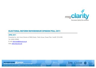 ELECTORAL REFORM REFERENDUM OPINION POLL 2011

APRIL 2011
Presented by: John Hurst, Director of RMG:Clarity, Trefor House, Ocean Park, Cardiff, CF24 5RE
Tel: 02920 435800
E-mail: john.hurst@rmg-uk.co.uk
Web: www.rmg-uk.co.uk
 